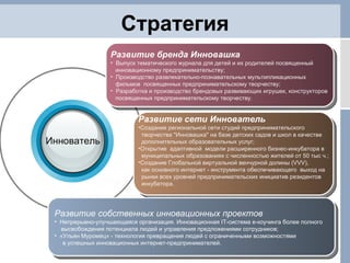 Стратегия Развитие сети Иннователь Создание региональной сети студий предпринимательского  творчества "Инновашка" на базе детских садов и школ в качестве  дополнительных образовательных услуг; Открытие  адаптивной  модели расширенного бизнес-инкубатора в муниципальных образованиях с численностью жителей от 50 тыс ч.; Создание Глобальной виртуальной венчурной долины (VVV),  как основного интернет - инструмента обеспечивающего  выход на  рынки всех уровней предпринимательских инициатив резидентов  инкубатора. Развитие бренда Инновашка Выпуск тематического журнала для детей и их родителей посвященный  инновационному предпринимательству; Производство развлекательно-познавательных мультипликационных  фильмов  посвященных предпринимательскому творчеству; Разработка и производство брендовых развивающих игрушек, конструкторов  посвященных предпринимательскому творчеству. Развитие собственных инновационных проектов Непрерывно-улучшающаяся организация. Инновационная  IT- система е-коучинга более полного  высвобождения потенциала людей и управления предложениями сотрудников; «Ульян Муромец» - технология превращения людей с ограниченными возможностями  в успешных инновационных интернет-предпринимателей. Иннователь 