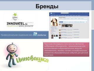 Бренды Персонаж Инновашка и его логотип являются суббрэндом «Иннователя», предназначены для использования в образовательных модулях «Иннователя», являясь четким опознавательным элементом образовательных событий для детской аудитории. Профессиональная социальная сеть 