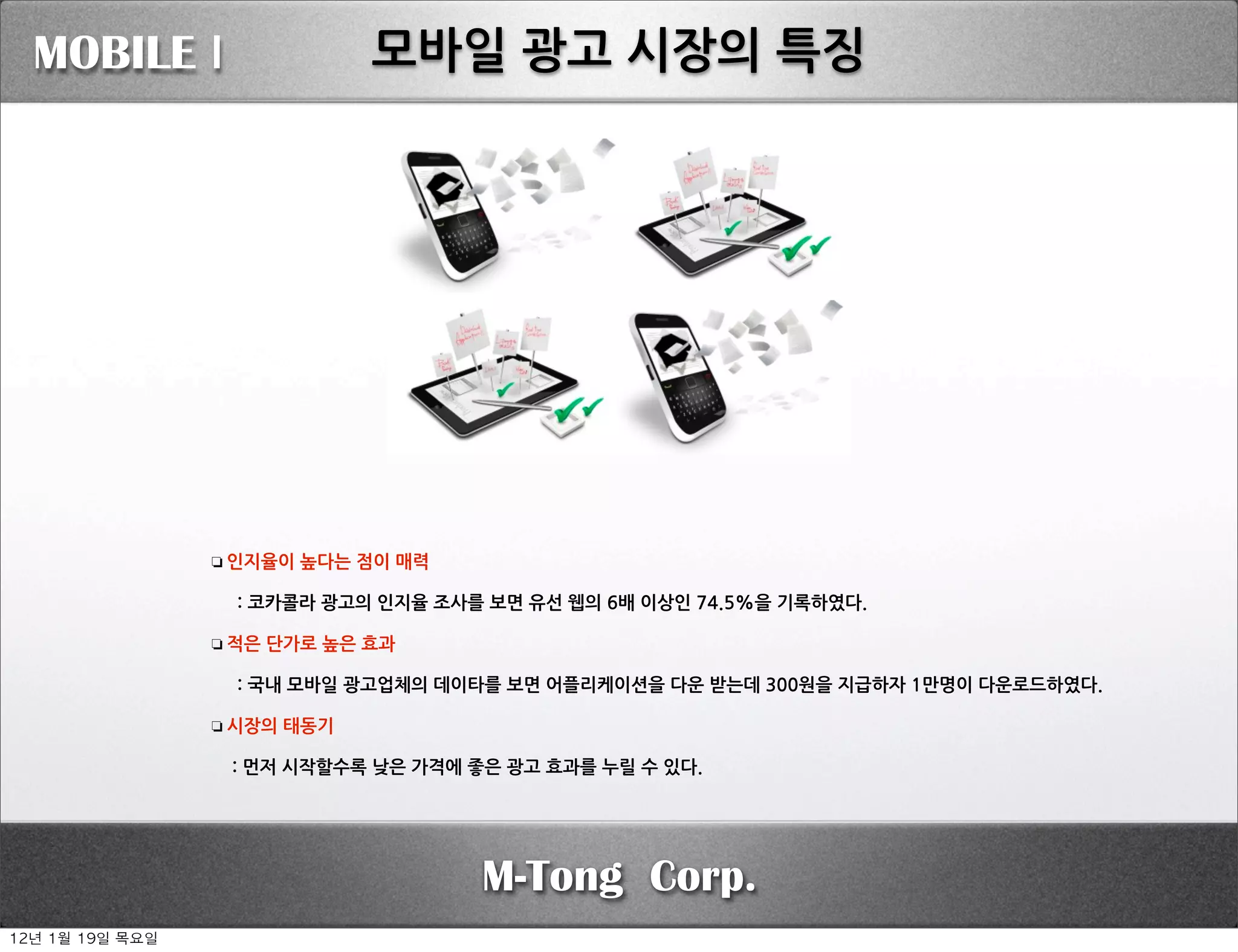 MOBILE I                                                      모바일광고시장의특징




                    ❏ 인지율이높다는점이매력

                    :코카콜라광고의인지율조사를보면유선웹의6배이상인74.5%을기록하였다.

                    ❏ 적은단가로높은효과

                    :국내모바일광고업체의데이타를보면어플리케이션을다운받는데300원을지급하자1만명이다운로드하였다.

                    ❏ 시장의태동기

                    :먼저시작할수록낮은가격에좋은광고효과를누릴수있다.




                                                                                               M-Tong Corp.
12년	 1월	 19일	 목요일
 