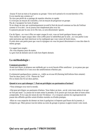 -Joueur X loot un item et le propose au groupe / Gros rat le prend et le revend derrière à l'hv.
Ça ne marche pas comme ça !
Ne tirez pas profit de ce partage de manière obscène et cupide.
Ce n'est pas un moyen de s'enrichir, c'est un moyen de progresser en groupe.
Pas de s’accaparer les loots d’autrui.
Si on chope un mec qui systématiquement revend le fruit du travail commun au lieu de l'utiliser
comme si il se doit : on ne jouera tout simplement plus avec lui.
Ca passera pas par la case on te file rien, ca sera directement /ignore.

Cas de figure : on vous à filez un super casque le soir, vous en looté quelques heures aprés.
Vous mettez le super casque dans votre coffre pour le redistribué par la suite , ou vous parler à une
autre personne qui était interressé en lui expliquant que vous venez de looté mieux.
Il créer alors une partie pour que vous le rejoignez ou vous lui passé directement si vous êtes dans le
même groupe.

Un rappel tout simple :
-Ne vous disputez pour du matos.
Le gros loot de demain sera le ouik loot d'aprés demain.


La méthodologie :
Comment procéder ?
Avant tout chose, je propose une méthode qui va avoir besoin d'être améliorer : je ne pense pas que
ca sois la meilleur et si vous avez des améliorations n'hésitez pas.

Ca donnerait quelquechose comme ca , viable au niveau 60 (farming hell/inferno bien entamé)
Tout les deux jours, à 21h : l'heure du "loot"
On se réunis (les 8) sur deux parties.

Quand et avec qui échanger ? Peut-on privilégier ses partenaires d'arènes?
–Vous échanger avec tout le monde.
–Ont peut privilègier ses partenaire d'arènes. Vous linkez un item , un de votre team arène et un qui
ne l'est pas need : Le joueur de la team arène le prendra. Et le joueur qui n'est pas dans al team arène
comprendra. Il n'y à pas de raison de nier l'évidence : il y à toujours parmis les regroupement de
joueur des affinités qu'elles soient d'ordres morales ou d'ordre pratique.
–Rien ne vous empeche de donner un item à quelqu'un à n'importe quel heure de la journée, à
n'importe qui. Mais pensez tout de même au reste du groupe et pensez à approvisioné votre stock.




Qui sera sur quel partie ? PROVISOIRE
 