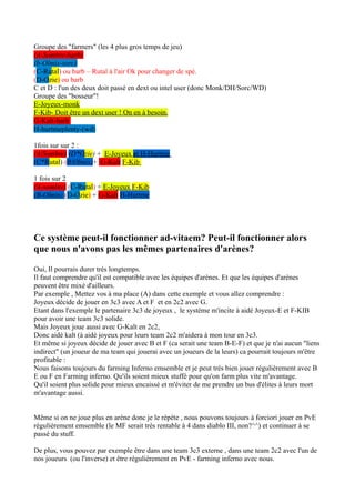 Groupe des "farmers" (les 4 plus gros temps de jeu)
(A-Sombre-barb)
(b-Olmix-sorc)
(C-Rutal) ou barb – Rutal à l'air Ok pour changer de spé.
(D-Ozie) ou barb
C et D : l'un des deux doit passé en dext ou intel user (donc Monk/DH/Sorc/WD)
Groupe des "bosseur"!
E-Joyeux-monk
F-Kib- Doit être un dext user ! On en à besoin.
G-Kalt-barb
H-hurtmeplenty-(wd)

1fois sur sur 2 :
(A/Sombre) (D*Ozie) + E-Joyeux et H-Hurtme
(C*Rutal) (B/Olmix)+ G-Kalt F-Kib

1 fois sur 2
(A-sombre) (C-Rutal) + E-Joyeux F-Kib
(B-Olmix) (D-Ozie) + G-Kalt H-Hurtme




Ce système peut-il fonctionner ad-vitaem? Peut-il fonctionner alors
que nous n'avons pas les mêmes partenaires d'arènes?

Oui, Il pourrais durer trés longtemps.
Il faut comprendre qu'il est compatible avec les équipes d'arènes. Et que les équipes d'arènes
peuvent être mixé d'ailleurs.
Par exemple , Mettez vos à ma place (A) dans cette exemple et vous allez comprendre :
Joyeux décide de jouer en 3c3 avec A et F et en 2c2 avec G.
Etant dans l'exemple le partenaire 3c3 de joyeux , le système m'incite à aidé Joyeux-E et F-KIB
pour avoir une team 3c3 solide.
Mais Joyeux joue aussi avec G-Kalt en 2c2,
Donc aidé kalt (à aidé joyeux pour leurs team 2c2 m'aidera à mon tour en 3c3.
Et même si joyeux décide de jouer avec B et F (ca serait une team B-E-F) et que je n'ai aucun "liens
indirect" (un joueur de ma team qui jouerai avec un joueurs de la leurs) ca pourrait toujours m'être
profitable :
Nous faisons toujours du farming Inferno emsemble et je peut trés bien jouer régulièrement avec B
E ou F en Farming inferno. Qu'ils soient mieux stuffé pour qu'on farm plus vite m'avantage.
Qu'il soient plus solide pour mieux encaissé et m'éviter de me prendre un bus d'élites à leurs mort
m'avantage aussi.


Même si on ne joue plus en arène donc je le répète , nous pouvons toujours à forciori jouer en PvE
régulièrement emsemble (le MF serait trés rentable à 4 dans diablo III, non?^^) et continuer à se
passé du stuff.

De plus, vous pouvez par exemple être dans une team 3c3 externe , dans une team 2c2 avec l'un de
nos joueurs (ou l'inverse) et être régulièrement en PvE - farming inferno avec nous.
 