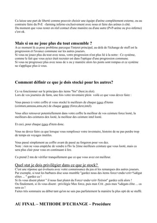 Ca laisse une part de liberté comme pouvoir choisir une équipe d'arène complétement externe, ou au
contraire faire du PvE -farming inferno exclusivement avec nous et faire des arènes à côté.
Du moment que vous rester en réel contact d'une manière ou d'une autre (PvP-arène ou pve-inferno)
c'est ok.


Mais si on ne joue plus du tout emsemble ?
A ce moment là ca pose problème parceque l'interet principal, au delà de l'échange de stuff est la
progression et l'avance commune sur les autres joueurs.
Si vous ne jouez plus du tout avec nous, votre progression n'est plus lié à la notre : Ce système,
comme le fait que vous ayiez était recruter est dans l'optique d'une progression commune.
Si vous ne progressez plus avec nous de x ou y manière alors les ponts sont rompus et ce système
ne s'applique plus à vous.




Comment définir ce que je dois stocké pour les autres?

Ca va fonctionner sur le principes des items "bis" (best.in.slot).
Lors de vos journées de farm, une fois votre inventaire plein voilà ce que vous devez faire :

Vous passez à votre coffre et vous stocké le meilleurs de chaque types d'items
(ceinture,anneau,amu,etc) de chaque genre (force,dext,intel).

Vous allez retrouver potentiellement dans votre coffre la meilleur de vos ceinture force looté, la
meilleurs des ceintures dex looté, la meilleur des ceinture intel looté.

Et ceci, pour chaque types d'item donc.

Vous ne devez faire ca que lorsque vous remplissez votre inventaire, histoire de ne pas perdre trop
de temps en voyages inutiles.

Vous passé simplement au coffre avant de passé au forgeron pour vos dez.
Note : rien ne vous empêche de vendre à l'hv la 2ème meilleurs ceinture que vous looté, mais ca
sera plus clair pour vous en continuant à lire.

Ca prend 2 mn de vérifier tranquillement que ce que vous avez est meilleur.

Quel stat je dois privilègier dans ce que je stock?
C'est une réponse qui évoluera avec votre connaissance du jeu et les remarques des autres joueurs.
Par exemple, si tout les barbares dise sous mumble "gardez nous des items force+endu+crit+%dégat
elites ... " gardez ca !
Si ils vous disent plutot " il nous faut plutot du Force+endu+crit+Xrésist" gardez celà alors !
Ou finalement, si ils vous disent : privilégie Max force, puis max Crit , puis max %dégats élite ... ca
sera ca !
Faites trés sommaire au début tant qu'on ne sais pas parfaitement la manière la plus opti de se stuffé.



AU FINAL – METHODE D'ECHANGE – Procédure
 