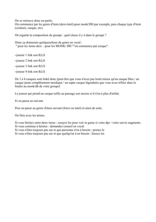 On se retrouve donc en partie.
On commence par les genre d'item (dext-intel) pour monk/DH par exemple, puis chaque type d'item
(ceinture, casque, etc).

On regarde la composition du groupe : quel classe il y à dans le groupe ?

Donc ca donnerais quelqueschose du genre en vocal :
" pour les items dext – pour les MONK/ DH ""on commence par casque".

–joueur 1 link son B,I,S
–joueur 2 link son B,I,S
–joueur 3 link son B,I,S
–joueur 4 link son B,I,S

De 1 à 4 casques sont linké donc (peut être que vous n'avez pas looté mieux qu'un casque bleu / un
casque jaune complétement merdique / un super casque légendaire que vous avez refilez dans la
foulée au monk/dh de votre groupe)

Le joueur qui prend un casque refile au passage son ancien si il n'en à plus d'utilité.

Et on passe au suivant.

Puis on passe au genre d'item suivant (force ou intel) et ainsi de suite.

On finis avec les armes.

Si vous hésitez entre deux items : essayer les pour voir in game si votre dps / votre survie augmente.
Si vous continue à hésitez : demandez conseil en vocal.
Si vous n'êtes toujours pas sur et que personne n'en à besoin : prenez le
Si vous n'êtes toujours pas sur et que quelqu'un à en besoin : laissez lui.
 