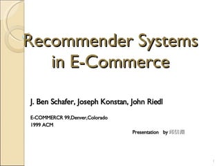 Recommender Systems in E-Commerce J. Ben Schafer, Joseph Konstan, John Riedl E-COMMERCR 99,Denver,Colorado 1999 ACM  Presentation  by 邱信淵 