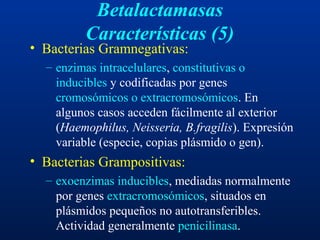 Betalactamasas
Características (5)
• Bacterias Gramnegativas:
– enzimas intracelulares, constitutivas o
inducibles y codificadas por genes
cromosómicos o extracromosómicos. En
algunos casos acceden fácilmente al exterior
(Haemophilus, Neisseria, B.fragilis). Expresión
variable (especie, copias plásmido o gen).
• Bacterias Grampositivas:
– exoenzimas inducibles, mediadas normalmente
por genes extracromosómicos, situados en
plásmidos pequeños no autotransferibles.
Actividad generalmente penicilinasa.
 
