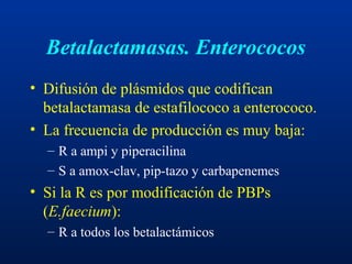 Betalactamasas. Enterococos
• Difusión de plásmidos que codifican
betalactamasa de estafilococo a enterococo.
• La frecuencia de producción es muy baja:
– R a ampi y piperacilina
– S a amox-clav, pip-tazo y carbapenemes
• Si la R es por modificación de PBPs
(E.faecium):
– R a todos los betalactámicos
 