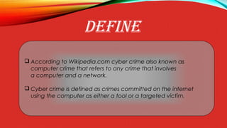DEFINE
 According to Wikipedia.com cyber crime also known as
computer crime that refers to any crime that involves
a computer and a network.
 Cyber crime is defined as crimes committed on the internet
using the computer as either a tool or a targeted victim.
 