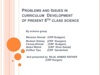 PROBLEMS AND ISSUES IN
CURRICULUM DEVELOPMENT
OF PRESENT 8TH CLASS SCIENCE
By science group
Manzoor Ahmad (CRP Budgam)
Mudasir Sideeq (CRP Nowgam)
Farooq Ahmad (CRP Budgam)
Abdul Wahid (CRP Khan Sahab)
Zulfikar Tipu (CRP Ganderbal)
And presented by BILAL AHMAD RATHER
(CRP Kangan)
 