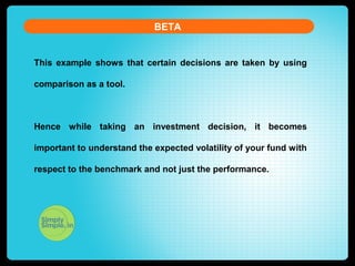 BETA
This example shows that certain decisions are taken by using
comparison as a tool.
Hence while taking an investment decision, it becomes
important to understand the expected volatility of your fund with
respect to the benchmark and not just the performance.
 