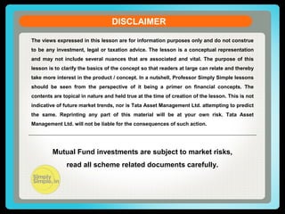 DISCLAIMER
The views expressed in this lesson are for information purposes only and do not construe
to be any investment, legal or taxation advice. The lesson is a conceptual representation
and may not include several nuances that are associated and vital. The purpose of this
lesson is to clarify the basics of the concept so that readers at large can relate and thereby
take more interest in the product / concept. In a nutshell, Professor Simply Simple lessons
should be seen from the perspective of it being a primer on financial concepts. The
contents are topical in nature and held true at the time of creation of the lesson. This is not
indicative of future market trends, nor is Tata Asset Management Ltd. attempting to predict
the same. Reprinting any part of this material will be at your own risk. Tata Asset
Management Ltd. will not be liable for the consequences of such action.
Mutual Fund investments are subject to market risks,
read all scheme related documents carefully.
 