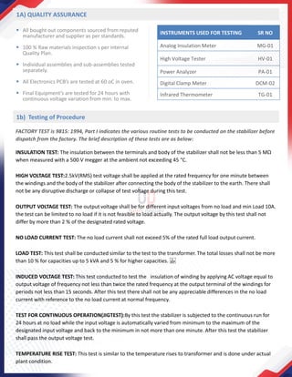 ▪ All bought out components sourced from reputed
manufacturer and supplier as per standards.
▪ 100 % Raw materials inspection s per internal
Quality Plan.
▪ Individual assemblies and sub-assemblies tested
separately.
▪ All Electronics PCB’s are tested at 60 oC in oven.
▪ Final Equipment’s are tested for 24 hours with
continuous voltage variation from min. to max.
INSTRUMENTS USED FOR TESTING SR NO
Analog Insulation Meter MG-01
High Voltage Tester HV-01
Power Analyzer PA-01
Digital Clamp Meter DCM-02
Infrared Thermometer TG-01
FACTORY TEST is 9815: 1994, Part I indicates the various routine tests to be conducted on the stabilizer before
dispatch from the factory. The brief description of these tests are as below:
INSULATION TEST: The insulation between the terminals and body of the stabilizer shall not be less than 5 MΩ
when measured with a 500 V megger at the ambient not exceeding 45 °C.
HIGH VOLTAGE TEST:2.5kV(RMS) test voltage shall be applied at the rated frequency for one minute between
the windings and the body of the stabilizer after connecting the body of the stabilizer to the earth. There shall
not be any disruptive discharge or collapse of test voltage during this test.
OUTPUT VOLTAGE TEST: The output voltage shall be for different input voltages from no load and min Load 10A.
the test can be limited to no load if it is not feasible to load actually. The output voltage by this test shall not
differ by more than 2 % of the designated rated voltage.
NO LOAD CURRENT TEST: The no load current shall not exceed 5% of the rated full load output current.
LOAD TEST: This test shall be conducted similar to the test to the transformer. The total losses shall not be more
than 10 % for capacities up to 5 kVA and 5 % for higher capacities.  
INDUCED VOLTAGE TEST: This test conducted to test the insulation of winding by applying AC voltage equal to
output voltage of frequency not less than twice the rated frequency at the output terminal of the windings for
periods not less than 15 seconds. After this test there shall not be any appreciable differences in the no load
current with reference to the no load current at normal frequency.
TEST FOR CONTINUOUS OPERATION(JIGTEST):By this test the stabilizer is subjected to the continuous run for
24 hours at no load while the input voltage is automatically varied from minimum to the maximum of the
designated input voltage and back to the minimum in not more than one minute. After this test the stabilizer
shall pass the output voltage test.
TEMPERATURE RISE TEST: This test is similar to the temperature rises to transformer and is done under actual
plant condition.
1A) QUALITY ASSURANCE
1b) Testing of Procedure
 