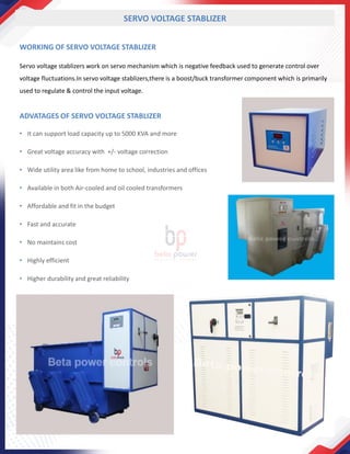 WORKING OF SERVO VOLTAGE STABLIZER
Servo voltage stablizers work on servo mechanism which is negative feedback used to generate control over
voltage fluctuations.In servo voltage stablizers,there is a boost/buck transformer component which is primarily
used to regulate & control the input voltage.
SERVO VOLTAGE STABLIZER
ADVATAGES OF SERVO VOLTAGE STABLIZER
• It can support load capacity up to 5000 KVA and more
• Great voltage accuracy with +/- voltage correction
• Wide utility area like from home to school, industries and offices
• Available in both Air-cooled and oil cooled transformers
• Affordable and fit in the budget
• Fast and accurate
• No maintains cost
• Highly efficient
• Higher durability and great reliability
 
