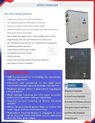 Why Static Voltage Stabilizers?
• Super quick response time of 50 microseconds
• Fast regulation speed of 2500 volt/sec (minimum)
• Continuous supply of highly stable output voltage
• Independent phase correction and capable to handle unbalanced 3-
phase input without any trouble
• Built in protections against: over / under voltage, phase reversal,
single phasing, over load, over temperature & short circuit
• Zero maintenance cost because of no mechanical or moving parts.
• Completely noiseless operation
• Lowest foot print (less space needed)
• Compatible for all kinds of loads
• >99.8% efficiency
• Greatly improves power quality and reduces electricity
consumption at site of installation
STATIC STABILIZER
 