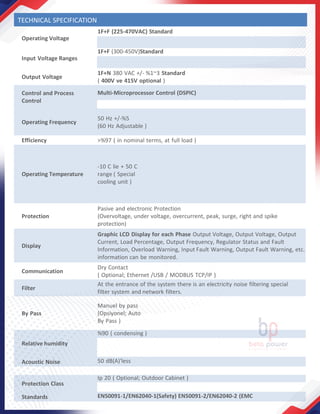 Operating Voltage
1F+F (225-470VAC) Standard
Input Voltage Ranges
1F+F (300-450V)Standard
Output Voltage
1F+N 380 VAC +/- %1~3 Standard
( 400V ve 415V optional )
Control and Process
Control
Multi-Microprocessor Control (DSPIC)
Operating Frequency
50 Hz +/-%5
(60 Hz Adjustable )
Efficiency >%97 ( in nominal terms, at full load )
Operating Temperature
-10 C lie + 50 C
range ( Special
cooling unit )
Protection
Pasive and electronic Protection
(Overvoltage, under voltage, overcurrent, peak, surge, right and spike
protection)
Display
Graphic LCD Display for each Phase Output Voltage, Output Voltage, Output
Current, Load Percentage, Output Frequency, Regulator Status and Fault
Information, Overload Warning, Input Fault Warning, Output Fault Warning, etc.
information can be monitored.
Communication
Dry Contact
( Optional; Ethernet /USB / MODBUS TCP/IP )
Filter
At the entrance of the system there is an electricity noise filtering special
filter system and network filters.
By Pass
Manuel by pass
(Opsiyonel; Auto
By Pass )
Relative humidity
%90 ( condensing )
Acoustic Noise 50 dB(A)'less
Protection Class
Ip 20 ( Optional; Outdoor Cabinet )
Standards EN50091-1/EN62040-1(Safety) EN50091-2/EN62040-2 (EMC
TECHNICAL SPECIFICATION
 