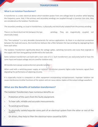 TRANSFORMER
What is an Isolation Transformer?
A transformer is a static electrical device which transfers power from one voltage level to another while keeping
the frequency same. And, if the primary and secondary windings are coupled through a common iron core, they
are considered as the Isolation Transformer.
The secondary winding, as usual in transformers, is physically and electrically isolated from the primary winding.
There is no literal electrical link between the two windings. They are magnetically coupled, not
electrically linked.
This “line isolation” is a very desirable characteristic for various applications. As there is no electrical connection
between the load and source, the transformer behaves like a filter between the two windings by segregating them
from each other.
The Isolation Transformers significantly block the voltage spikes, switching transients and noise that originate in
the supply side from being getting transferred to the load side.
Some isolation transformers are built with a turn ratio of 1:1. Such transformers are exclusively built to have the
same input and output voltage and are used for isolation only.
All transformers except autotransformers provide isolation.
When used with a switching power supply, an Isolation Transformer prevents higher-order harmonic signals from
degrading the performance of adjoining circuitry.
It is especially crucial in computers or other equipment incorporating microprocessors. Improper isolation can
cause interference to other functions of the system and can cause excess ripples at the output voltage waveform.
What are the Benefits of Isolation transformers?
The Isolation Transformers have numerous benefits as-
• Protection of the users from the faulty equipment.
• To have safe, reliable and accurate measurements.
• To avoid ground loops.
• To physically isolate/separate some part of an electrical system from the other or rest of the
system.
• On drives, they help to filter the electrical noise caused by SCR’s
 
