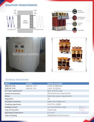 ISOLATION TRANSFORMERS
INPUT OUTPUT RATING AVAILABLE
400V AC 3 PH 400V AC 3 PH 1 KVA TO 2000 KVA
230V AC 1 PH 230V AC 1 PH 1 KVA TO 20 KVA
Or as per requirement Both Oil & Dry type
System Connections Delta/star(as per requirement)
Ratios Delta /Star (as per requirement)
Regulation 5%
Insulation resistance Better then 5Mega ohm
Coupling capacitance 0.01 PF for 100Db
Leakage current Less than 20 Micro Amps
Type of Execution Closed Type
Operating Temperature 0 c to 45 c
Type of Cooling ONAN/Natural Air/Forced air
TECHNICAL SPECIFICATION
 