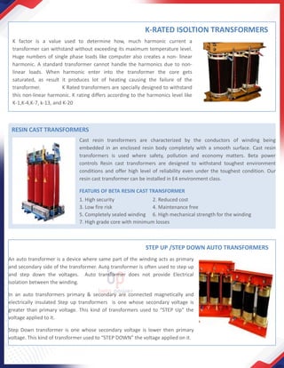 K-RATED ISOLTION TRANSFORMERS
K factor is a value used to determine how, much harmonic current a
transformer can withstand without exceeding its maximum temperature level.
Huge numbers of single phase loads like computer also creates a non- linear
harmonic. A standard transformer cannot handle the harmonics due to non-
linear loads. When harmonic enter into the transformer the core gets
saturated, as result it produces lot of heating causing the failure of the
transformer. K Rated transformers are specially designed to withstand
this non-linear harmonic. K rating differs according to the harmonics level like
K-1,K-4,K-7, k-13, and K-20
RESIN CAST TRANSFORMERS
Cast resin transformers are characterized by the conductors of winding being
embedded in an enclosed resin body completely with a smooth surface. Cast resin
transformers is used where safety, pollution and economy matters. Beta power
controls Resin cast transformers are designed to withstand toughest environment
conditions and offer high level of reliability even under the toughest condition. Our
resin cast transformer can be installed in E4 environment class.
FEATURS OF BETA RESIN CAST TRANSFORMER
1. High security 2. Reduced cost
3. Low fire risk 4. Maintenance free
5. Completely sealed winding 6. High mechanical strength for the winding
7. High grade core with minimum losses
STEP UP /STEP DOWN AUTO TRANSFORMERS
An auto transformer is a device where same part of the winding acts as primary
and secondary side of the transformer. Auto transformer is often used to step up
and step down the voltages. Auto transformer does not provide Electrical
isolation between the winding.
In an auto transformers primary & secondary are connected magnetically and
electrically insulated Step up transformers is one whose secondary voltage is
greater than primary voltage. This kind of transformers used to “STEP Up” the
voltage applied to it.
Step Down transformer is one whose secondary voltage is lower then primary
voltage. This kind of transformer used to “STEP DOWN” the voltage applied on it.
 