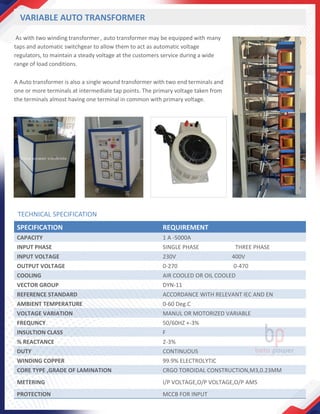 VARIABLE AUTO TRANSFORMER
As with two winding transformer , auto transformer may be equipped with many
taps and automatic switchgear to allow them to act as automatic voltage
regulators, to maintain a steady voltage at the customers service during a wide
range of load conditions.
A Auto transformer is also a single wound transformer with two end terminals and
one or more terminals at intermediate tap points. The primary voltage taken from
the terminals almost having one terminal in common with primary voltage.
SPECIFICATION REQUIREMENT
CAPACITY 1 A -5000A
INPUT PHASE SINGLE PHASE THREE PHASE
INPUT VOLTAGE 230V 400V
OUTPUT VOLTAGE 0-270 0-470
COOLING AIR COOLED OR OIL COOLED
VECTOR GROUP DYN-11
REFERENCE STANDARD ACCORDANCE WITH RELEVANT IEC AND EN
AMBIENT TEMPERATURE 0-60 Deg.C
VOLTAGE VARIATION MANUL OR MOTORIZED VARIABLE
FREQUNCY 50/60HZ +-3%
INSULTION CLASS F
% REACTANCE 2-3%
DUTY CONTINUOUS
WINDING COPPER 99.9% ELECTROLYTIC
CORE TYPE ,GRADE OF LAMINATION CRGO TOROIDAL CONSTRUCTION,M3,0.23MM
METERING I/P VOLTAGE,O/P VOLTAGE,O/P AMS
PROTECTION MCCB FOR INPUT
TECHNICAL SPECIFICATION
 