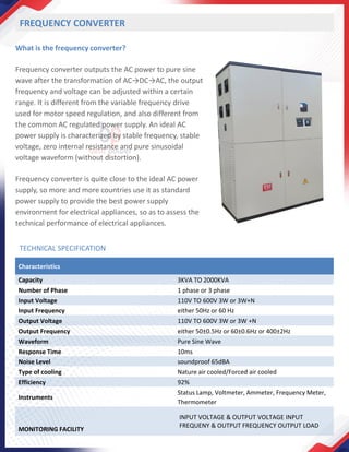 FREQUENCY CONVERTER
What is the frequency converter?
Frequency converter outputs the AC power to pure sine
wave after the transformation of AC→DC→AC, the output
frequency and voltage can be adjusted within a certain
range. It is different from the variable frequency drive
used for motor speed regulation, and also different from
the common AC regulated power supply. An ideal AC
power supply is characterized by stable frequency, stable
voltage, zero internal resistance and pure sinusoidal
voltage waveform (without distortion).
Frequency converter is quite close to the ideal AC power
supply, so more and more countries use it as standard
power supply to provide the best power supply
environment for electrical appliances, so as to assess the
technical performance of electrical appliances.
TECHNICAL SPECIFICATION
Characteristics
Capacity 3KVA TO 2000KVA
Number of Phase 1 phase or 3 phase
Input Voltage 110V TO 600V 3W or 3W+N
Input Frequency either 50Hz or 60 Hz
Output Voltage 110V TO 600V 3W or 3W +N
Output Frequency either 50±0.5Hz or 60±0.6Hz or 400±2Hz
Waveform Pure Sine Wave
Response Time 10ms
Noise Level soundproof 65dBA
Type of cooling Nature air cooled/Forced air cooled
Efficiency 92%
Instruments
Status Lamp, Voltmeter, Ammeter, Frequency Meter,
Thermometer
MONITORING FACILITY
INPUT VOLTAGE & OUTPUT VOLTAGE INPUT
FREQUENY & OUTPUT FREQUENCY OUTPUT LOAD
 
