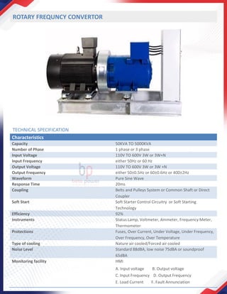 ROTARY FREQUNCY CONVERTOR
Characteristics
Capacity 50KVA TO 5000KVA
Number of Phase 1 phase or 3 phase
Input Voltage 110V TO 600V 3W or 3W+N
Input Frequency either 50Hz or 60 Hz
Output Voltage 110V TO 600V 3W or 3W +N
Output Frequency either 50±0.5Hz or 60±0.6Hz or 400±2Hz
Waveform Pure Sine Wave
Response Time 20ms
Coupling Belts and Pulleys System or Common Shaft or Direct
Coupler
Soft Start Soft Starter Control Circuitry or Soft Starting
Technology
Efficiency 92%
Instruments Status Lamp, Voltmeter, Ammeter, Frequency Meter,
Thermometer
Protections Fuses, Over Current, Under Voltage, Under Frequency,
Over Frequency, Over Temperature
Type of cooling Nature air cooled/Forced air cooled
Noise Level Standard 88dBA, low noise 75dBA or soundproof
65dBA
Monitoring facility HMI
A. Input voltage B. Output voltage
C. Input Frequency D. Output Frequency
E. Load Current F. Fault Annunciation
TECHNICAL SPECIFICATION
 