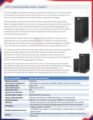 UPS ( Uninterruptible power supply )
In an online UPS, the batteries are always connected to the inverter, so it isn’t necessary to
have a power transfer switch. When a loss of power occurs, the rectifier just drops out of
the circuit and the batteries keep the flow of power steady and unchanged.
When the power is restored, the rectifier resumes carrying most of the load and also
begins charging the batteries. However, the charging current may be limited to prevent the
high-power rectifier from overheating the batteries and boiling off the electrolyte. The
most beneficial advantage of an on-line UPS, in comparison with the other types of UPS, is
its ability to provide an “electrical firewall” between the incoming utility power and
sensitive electronic equipment.
The online UPS is ideal for environments where electrical isolation is necessary or for
equipment that is very sensitive to power fluctuations. However, with the advances in
technology, the online UPS unit was once only used for very large installations of 10 kW or
more. Now they are available as a common consumer device, supplying 500 W or less.
The initial cost of the online UPS may be higher, but its total cost of ownership is generally
lower due to longer battery life. The online UPS may be necessary when the power
environment is “noisy”, when utility power sags, outages and other anomalies are
frequent, when protection of sensitive IT equipment loads are required or when operation
from an extended-run backup generator is necessary.
The basic technology of the online UPS is the same as in the standby or line-interactive
UPS. However, it typically costs much more, due to it having a much greater current AC-to-
DC battery-charger/rectifier, and with the rectifier and inverter designed to run
continuously with improved cooling systems. It is called a double-conversion UPS due to
the rectifier directly driving the inverter, even when powered from normal AC current.
Input connection Dual input, hardwired
Output connection Hardwired
Nominal input voltage (Vac) 220/230/240 Vac single phase; 220/380, 230/400, 240/415 Vac three phase
Input voltage range +10%, -15%
Operating frequency 50/60 Hz (45 to 65 Hz)
Input power factor 0.99
Input current distortion 5% THD
Nominal output voltage 220/230/240 VAC single phase
Output voltage regulation ±2% static; ±5% dynamic at 100% load change, <1 ms response time
Overload capacity 150% for 5 sec / 125% for 1 min (online), 1000% for 5 msec (bypass)
Efficiency 92% with nominal linear load; 91% with nominal computer load. User interface
LCD-display
Std. Graphical LDC with blue back light; English, Germany, French and Spanish
language support as standard.
Standard communication ports
1 x RS232 for local support, 2 x X-slot (empty); 1 x relay contacts, 1 x emergency
power off input
Optional
External battery cabinets; Isolation transformer; X-slot: SNMP/web, Modbus/Jbus,
Relay card;
 