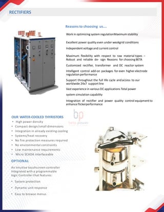 Reasons to choosing us….
Work in optimizing system regulationMaximum stability
Excellent power quality even under weakgrid conditions
Independent voltageand current control
Maximum flexibility with respect to raw material types −
Robust and reliable de- sign Reasons for choosing BETA
Customized rectifier, transformer and DC reactor system
Intelligent control add-on packages for even higher electrode
regulation performance
Support throughout the full life cycle and access to our
worldwide 24x7 support line
Vast experience in various DC applications Total power
system simulation capability
Integration of rectifier and power quality control equipment to
enhance flickerperformance
RECTIFIERS
OUR WATER-COOLED THYRISTORS
• High power density
• Compact design/small dimensions
• Integration in already existing cooling
• Systems/heat recovery
• No fire protection measures required
• No environmental constraints
• Low maintenance requirements
• Micro SCADA interfaceable
OPTIONAL
An intuitive touchscreen controller
Integrated with a programmable
logic Controller that features:
• System protection
• Dynamic unit response
• Easy to browse menus
 