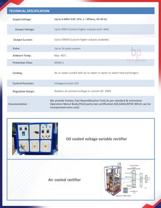 SupplyVoltage: Up to 0.48kV VAC ±5%, 1 –3Phase, 45-60 Hz
Output Voltage: Upto 400V (Custom higher outputs avail- able)
Output Current: Upto 5000A (Custom higher outputs available)
Pulse: Up to 24 pulse system
Ambient Temp: Max 40°C
Protection Class: NEMA 1
Cooling: Air or water-cooled with air to water or water to water heat exchangers
Control Precision: Voltage/current ±1%
Regulation Range: Stepless at constant voltage or current 10- 100%
Documentation
We provide Factory Test Report(Routine Test) As per standard & Instruction
Operation Manul Book,(Third party test certification SGS,SASO,INTEK Which can be
incorporated extra cost)
Oil cooled voltage variable rectifier
Air cooled rectifier
TECHNICAL SPECIFICATION
 