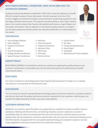 BETA POWER CONTROLS, COIMBATORE, INDIA AN ISO 9001:2015 TVE
ACCREDITED COMPANY,
Leading manufacturing &Exports Established in 2007 with a corporate objective to provide
efficient energy for greener future, Beta power controls has grown to be one of the
country’s biggest manufacturers of power saving and power conditioning equipment’s with
the largest satisfied customer base. The products manufactured by us have made a distinct
place in the market owing to their features like excellent performance, longer lifespan and
less power consumption. with an objective to manufacture quality products, our experts
use the latest equipment and best quality raw material provided by our trusted vendors of
the market.
OUR SERVICES
▪ Servo Voltage Stabilizer
▪ Static Stabilizer
▪ Isolation Transformer
▪ UPS
▪ Control Transformer
▪ Voltage Variable Transformer
▪ Special Purpose Transformer
▪ Rectifiers
▪ Phase Converters
▪ Frequency Converter
▪ Harmonic Filter
▪ APFC Panel
▪ VFD Panel
▪ Electrical Panel
▪ Control Panel
▪ Plc Panel
▪ Energy Saving Equipment
▪ Solar Project
▪ Load Bank
▪ Maintenance ET Spare Support.
QUALITY POLICY
BETA POWER CONTROLS is committed to satisfy the customer by supplying the quality products as per
customer’s specification at reasonable price and will continually improve the effectiveness of quality
improvement system.
OUR VISION
Our vision is to become a technology based Indian Engineering Company & to emerge out as a leading
manufacturer in the domestic & international market.
OUR MISSION
“It’s our mission to strive for synergy between technology, systems and human resources, to produce products
and services that meet the quality, performance and price aspirations of our customers. while doing so, we
maintain the highest standards of ethics and social responsibilities.
CUSTOMER SATISFACTION
Quality for us is not just a word that defines our product but our capability to achieve complete customer
satisfaction. Working with the prime focus of achieving complete customer satisfaction, we work in
coordination with our clients to conceptualize their idea and manufacture machines exactly as per their
requirements. We also provide our customers excellent after sale service for the maintenance and long service
life of the machine. Equipped with the most sophisticated technology and competent engineers, we have
innate capability to meet every requirement of our esteemed customers.
 