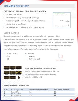 SYMPTOMS OF HARMONICS WHEN IT PRESENT IN SYSTEM
• Increase KVA Demand.
• Neutral Over loading & excessive N-G Voltage.
• Excessive Capacitor current, frequent capacitor failure.
• Overheating of transformer.
• Error in electricity metering i.e. erratic meter reading.
CAUSES OF HARMONICS
Harmonics are generated by various sources which inherently have non – linear
load like VFD, Diode, Computer, & all electronics equipment’s. That is generally where frequency as
well as voltage conversion system are used. These loads use current in a pulsating manner at times
of feed harmonic currents back in to the wiring. In non-linear load current waveform is different
from voltage waveform. The major equipment’s which generates Harmonics.
• AC /DC Drives
• VFD
• LED
• Booster
• Converters
• Electronics load
HARMONIC FILTER PLANT
STANDARD HARMONIC LIMIT AS PER IEEE
Institute Electrical & Electronics Engineering (IEEE) has
set recommended limit on both current & voltage
distortion in IEEE 519-1992
Sr. No. Bus Voltage at PCC Individual Voltage Distortion Total Voltage Distortion
1 Below 69 kV 3.0 5.0
2 69 kV to 161 kV 1.5 2.5
3 161 kV & above 1.0 1.5
Voltage Harmonics Distortion Limit
 