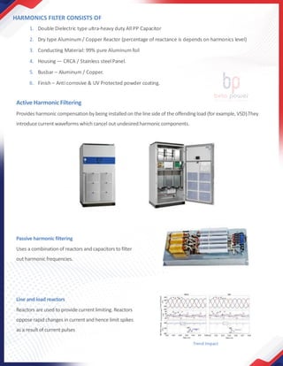 HARMONICS FILTER CONSISTS OF
1. Double Dielectric type ultra-heavy duty All PP Capacitor
2. Dry type Aluminum / Copper Reactor (percentage of reactance is depends on harmonics level)
3. Conducting Material: 99% pure Aluminum foil
4. Housing — CRCA / Stainless steel Panel.
5. Busbar – Aluminum / Copper.
6. Finish – Anti corrosive & UV Protected powder coating.
Active Harmonic Filtering
Provides harmonic compensation by being installed on the line side of the offendingload (for example, VSD).They
introduce current waveforms which cancel out undesired harmonic components.
Trend Impact
Line and load reactors
Reactors are used to provide current limiting. Reactors
oppose rapid changes in current and hence limit spikes
as a result of current pulses
Passive harmonic filtering
Uses a combination of reactors and capacitors to filter
out harmonic frequencies.
 