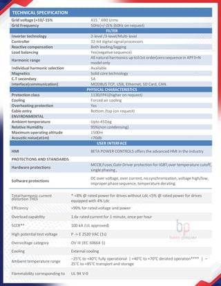 Grid voltage (+10/-15% 415 ˜ 690 Urms
Grid Frequency 50Hz(+/-)5% (60Hz on request)
FILTER
Inverter technology 2-level /3-level/Multi-level
Controller 32-bit digital signal processors
Reactive compensation Both leading/lagging
Load balancing Yes(negative sequence)
Harmonic range
All natural harmonics up to51st order(zerosequence in APF3+N
model only
Individual harmonic selection Available
Magnetics Solid core technology
C.T secondary 5A
Interface(communication) MODBUS TCP, USB, Ethernet, SD Card, CAN.
PHYSICAL CHARACTERISTICS
Protection class 1130/IP41(higher on request)
Cooling Forced air cooling
Overheating protection Yes
Cable entry Bottom /top (on request)
ENVIRONMENTAL
Ambient temperature Upto 45Deg
Relative Humidity 95%(non condensing)
Maximum operating altitude 1500m
Acoustic noise(at1m) <70db
USER INTERFACE
HMI BETA POWER CONTROLS offers the advanced HMI in the industry
PROTECTIONS AND STANDARDS
Hardware protections
MCCB,Fuses,Gate Driver protection for IGBT,over temperature cutoff,
single phasing,
Software protections
DC over voltage, over current, no synchronization, voltage high/low,
improper phasesequence, temperature derating.
Total harmonic current
distortion THDi
* <8% @ rated power for drives without Ldc <5% @ rated power for drives
equipped with 4% Ldc
Efficiency >99% for rated voltage and power
Overload capability 1.6x rated current for 1 minute, once per hour
SCCR** 100 kA (UL approved)
High potential test voltage P -> E 2520 VAC (1s)
Overvoltage category OV III (IEC 60664-1)
Cooling External cooling
Ambient temperature range
–25°C to +40°C fully operational | +40°C to +70°C derated operation**** | –
25°C to +85°C transport and storage
Flammability corresponding to UL 94 V-0
TECHNICAL SPECIFICATION
 