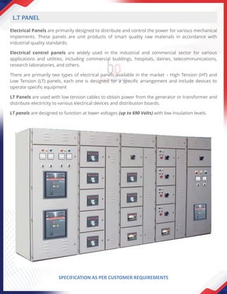 Electrical Panels are primarily designed to distribute and control the power for various mechanical
implements. These panels are unit products of smart quality raw materials in accordance with
industrial quality standards.
Electrical control panels are widely used in the industrial and commercial sector for various
applications and utilities, including commercial buildings, hospitals, dairies, telecommunications,
research laboratories, and others.
There are primarily two types of electrical panels available in the market – High Tension (HT) and
Low Tension (LT) panels, each one is designed for a specific arrangement and include devices to
operate specific equipment
LT Panels are used with low tension cables to obtain power from the generator or transformer and
distribute electricity to various electrical devices and distribution boards.
LT panels are designed to function at lower voltages (up to 690 Volts) with low insulation levels.
L.T PANEL
SPECIFICATION AS PER CUSTOMER REQUIREMENTS
 