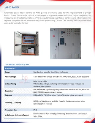 Automatic power factor control or APFC panels are mainly used for the improvement of power
Factor. Power factor is the ratio of active power to apparent power and it is a major component in
measuring electrical consumption. APFC is an automatic power factor control panel which is used to
improve the power factor, whenever required, by switching ON and OFF the required capacitor bank
units automatically. Control
APFC PANEL
Parameters
Design Standardized Modular Sheet Steel Enclosures
Rated Voltage 415V-440V/50Hz (Design available for 380V, 480V, 690V, 750V - 50/60Hz)
Output Rating
Refer to the table
Other output ratings, switching combination or design voltages are
available upon request
Capacitors
DUCA POWDER Super Heavy Duty Series used are rated at525V, 690V and
880V, 50/60Hz as per network voltage
Reactors H-Class5.6%, 7%,14% or other Tuning/Detuning rating on request
Incoming / Outgoing
MCCB / ACB as Incomer and HRC Fuses for backup protection (other
combination on request)
Protection class IP 40
Unbalanced Activcomp System
For Unbalanced ACTi comp System ratings &specifications Contact our
Sales Office
TECHNICAL SPECIFICATION
 
