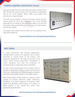 Let's get started! First, let's talk about the power control center
(PCC Panel), PCC panel contains all of the electrical switchgear
like an air circuit breaker, MCC’s, MCB, and suitable size
aluminum or copper busbar.
The main circuit breaker is where the power comes into the
control panel for all of the switchgear. This circuit breaker
generally has an isolate on the panel that allows us to shut off
the power. Always remember the incoming side of the breaker
will still have power.
The power that comes into the panel can be anywhere from
440 volts to 800V AC.
POWER CONTROL CENTER (PCC Panel)
SPECIFICATION AS PER CUSTOMER REQUIREMENTS
In many commercial and Industry applications,
multiple electric motors are required, and it is often
desirable to control some of the motors. The
apparatus designed for this type of function is the
motor control center panel (MCC Panel).When a
motor operation runs with the protection of
overload relays or solid-state motor controllers.
An MCC Panel manufacturer has a control from a
remote or local that is called a motor control panel.
There are combinations of different types of starters
like direct online (DOL) Starter or star-delta starter.
MCC Panel (motor control center) is using for motor
control of various electrical power Industries.
Therefore, it is most important in electricity. MCC
panel is an Electrical control panel in LT panels. In
other words, it can control the motor from
generation to production
MCC PANEL
SPECIFICATION AS PER CUSTOMER REQUIREMENTS
 