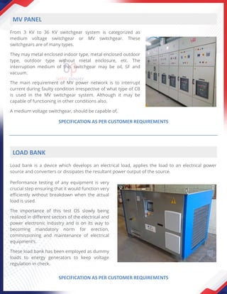 From 3 KV to 36 KV switchgear system is categorized as
medium voltage switchgear or MV switchgear. These
switchgears are of many types.
They may metal enclosed indoor type, metal enclosed outdoor
type, outdoor type without metal enclosure, etc. The
interruption medium of this switchgear may be oil, SF and
vacuum.
The main requirement of MV power network is to interrupt
current during faulty condition irrespective of what type of CB
is used in the MV switchgear system. Although it may be
capable of functioning in other conditions also.
A medium voltage switchgear, should be capable of,
MV PANEL
SPECIFICATION AS PER CUSTOMER REQUIREMENTS
LOAD BANK
Performance testing of any equipment is very
crucial step ensuring that it would function very
efficiently without breakdown when the actual
load is used.
The importance of this test OS slowly being
realized in different sectors of the electrical and
power electronic industry and is on its way to
becoming mandatory norm for erection,
commissioning and maintenance of electrical
equipment’s.
These load bank has been employed as dummy
loads to energy generators to keep voltage
regulation in check.
Load bank is a device which develops an electrical load, applies the load to an electrical power
source and converters or dissipates the resultant power output of the source.
SPECIFICATION AS PER CUSTOMER REQUIREMENTS
 