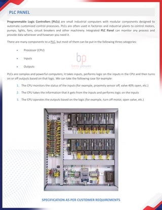 Programmable Logic Controllers (PLCs) are small industrial computers with modular components designed to
automate customized control processes. PLCs are often used in factories and industrial plants to control motors,
pumps, lights, fans, circuit breakers and other machinery. Integrated PLC Panel can monitor any process and
provide data wherever and however you need it.
There are many components to a PLC, but most of them can be put in the following three categories:
• Processor (CPU)
• Inputs
• Outputs
PLCs are complex and powerful computers; it takes inputs, performs logic on the inputs in the CPU and then turns
on or off outputs based on that logic. We can take the following case for example:
1. The CPU monitors the status of the inputs (for example, proximity sensor off, valve 40% open, etc.)
2. The CPU takes the information that it gets from the inputs and performs logic on the inputs
3. The CPU operates the outputs based on the logic (for example, turn off motor, open valve, etc.)
PLC PANEL
SPECIFICATION AS PER CUSTOMER REQUIREMENTS
 