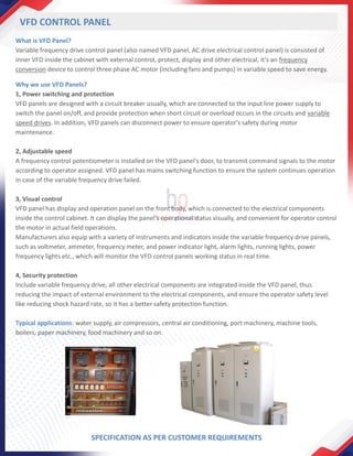 What is VFD Panel?
Variable frequency drive control panel (also named VFD panel, AC drive electrical control panel) is consisted of
inner VFD inside the cabinet with external control, protect, display and other electrical, it's an frequency
conversion device to control three phase AC motor (including fans and pumps) in variable speed to save energy.
Why we use VFD Panels?
1, Power switching and protection
VFD panels are designed with a circuit breaker usually, which are connected to the input line power supply to
switch the panel on/off, and provide protection when short circuit or overload occurs in the circuits and variable
speed drives. In addition, VFD panels can disconnect power to ensure operator's safety during motor
maintenance.
2, Adjustable speed
A frequency control potentiometer is installed on the VFD panel's door, to transmit command signals to the motor
according to operator assigned. VFD panel has mains switching function to ensure the system continues operation
in case of the variable frequency drive failed.
3, Visual control
VFD panel has display and operation panel on the front body, which is connected to the electrical components
inside the control cabinet. It can display the panel's operational status visually, and convenient for operator control
the motor in actual field operations.
Manufacturers also equip with a variety of instruments and indicators inside the variable frequency drive panels,
such as voltmeter, ammeter, frequency meter, and power indicator light, alarm lights, running lights, power
frequency lights etc., which will monitor the VFD control panels working status in real time.
4, Security protection
Include variable frequency drive, all other electrical components are integrated inside the VFD panel, thus
reducing the impact of external environment to the electrical components, and ensure the operator safety level
like reducing shock hazard rate, so it has a better safety protection function.
Typical applications: water supply, air compressors, central air conditioning, port machinery, machine tools,
boilers, paper machinery, food machinery and so on.
VFD CONTROL PANEL
SPECIFICATION AS PER CUSTOMER REQUIREMENTS
 