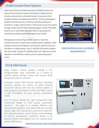 Supervisory Control and Data Acquisition (SCADA) systems are
robust industrial control systems that allow multiple users to
monitor and control an unlimited number of processes from
multiple locations throughout your facility. The key advantage to
SCADA controlled systems is that the controlling software is
located at a single, central location. All the users access the system
through a basic internet web browsing program. Hydro-Flo SCADA
systems are a reasonable-cost alternative to operating and
maintaining multiple systems throughout your facility.
Managing and maintaining a SCADA system is much less
cumbersome than trying to keep multiple systems updated. A SQL
database (common throughout most network systems) stores all
the data in a single location. Your IT staff will find system updates
fast and simple. A Hydro-Flo SCADA system will make your overall
operation more efficient, and less prone to operating system
errors.
SCADA Control Panel Systems
SPECIFICATION AS PER CUSTOMER
REQUIREMENTS
Most modern control systems employ a PLC
(Programmable Logic Controller) as a means to
control motors, pumps, valves and various other
equipment used in a process.
Computer based HMI (Human Machine Interface)
products provide the means by which process
personnel interact with the PLC control system. A
well designed combination of PLC’s and HMI’s can be
a solid foundation for your process automation
needs.
Van Ert Electric blends the right components with
customized design to build quality automation
solutions. Our goal is to provide efficient, well
documented programs that blend well with existing
system logic and maintenance personnel expertise.
Our extensive system control history and knowledge
of current development platforms allows us to
provide proven technologies that can improve your
process efficiencies
PLC & HMI Panels
SPECIFICATION AS PER CUSTOMER REQUIREMENTS
 