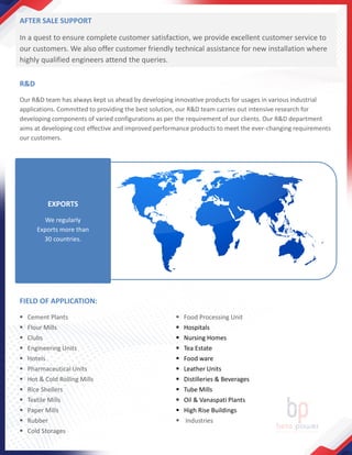 AFTER SALE SUPPORT
In a quest to ensure complete customer satisfaction, we provide excellent customer service to
our customers. We also offer customer friendly technical assistance for new installation where
highly qualified engineers attend the queries.
R&D
Our R&D team has always kept us ahead by developing innovative products for usages in various industrial
applications. Committed to providing the best solution, our R&D team carries out intensive research for
developing components of varied configurations as per the requirement of our clients. Our R&D department
aims at developing cost effective and improved performance products to meet the ever-changing requirements
our customers.
FIELD OF APPLICATION:
▪ Cement Plants
▪ Flour Mills
▪ Clubs
▪ Engineering Units
▪ Hotels
▪ Pharmaceutical Units
▪ Hot & Cold Rolling Mills
▪ Rice Shellers
▪ Textile Mills
▪ Paper Mills
▪ Rubber
▪ Cold Storages
▪ Food Processing Unit
▪ Hospitals
▪ Nursing Homes
▪ Tea Estate
▪ Food ware
▪ Leather Units
▪ Distilleries & Beverages
▪ Tube Mills
▪ Oil & Vanaspati Plants
▪ High Rise Buildings
▪ Industries
EXPORTS
We regularly
Exports more than
30 countries.
 