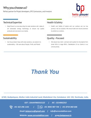 4/305, Bodipalayam, Mother India Industrial Land, Madukkarai Via, Coimbatore -641 105, Tamilnadu, India.
GST : 33AAIFB6031E1ZZ | IEC : 3214002252
+91 422 296 1101 | +91 9092 987 744 | +91 8754 860 606
Email: betaservo@gmail.com | info@servostabliser.com
Website: www.servostabliser.com | www.betapower.in
Thank You
 