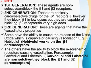 • NOTE
 1ST GENERATION: These agents are non-
selectiveandblock the β1 and β2 receptors.
 2ND GENERATION: These are basically
cardioselective drugs for the β1 recptors. [However
they block β1 in low doses but they are capable of
blocking β2 receptorsin very high does
 3RD GENERATION: These are agents that have the
vasodilatory properties
 Some have the ability to cause the release of the Nitric
Oxide which is capable of causing vasodilation.E.g
Nebivolol- (Nebivolol works on the β1
adrenoceptors.
 The others have the ability to block the α-adrenergic
receptors causing vasodilation. Forexample;
Carvedilol and Labetolol. ( Carvedilol and Labetolol
are non selctive-they block the β1 and β2
adrenoceptors)
 