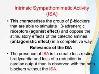 Intrinsic Sympathomimetic Activity
(ISA)
• This characterises the group of β-blockers
that are able to stimulate β-adrenergic
receptors (agonist effect) and oppose the
stimulatory effects of the catecholamines
(antagonistic effect) in a competetive way.
Relevance of the ISA
• The presence of ISA is to create less resting
bradycardia and less of a reduction in
cardiac output than is observed with the beta
blockers without the ISA.
 