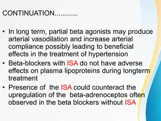 CONTINUATION............
• In long term, partial beta agonists may produce
arterial vasodilation and increase arterial
compliance possibly leading to beneficial
effects in the treatment of hypertension
• Beta-blockers with ISA do not have adverse
effects on plasma lipoproteins during longterm
treatment
• Presence of the ISA could counteract the
upregulation of the beta-adrenoceptos often
observed in the beta blockers without ISA
 