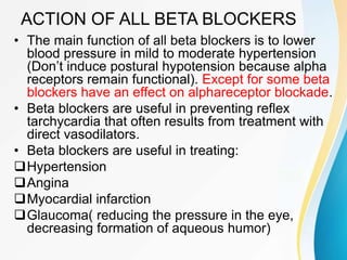ACTION OF ALL BETA BLOCKERS
• The main function of all beta blockers is to lower
blood pressure in mild to moderate hypertension
(Don’t induce postural hypotension because alpha
receptors remain functional). Except for some beta
blockers have an effect on alphareceptor blockade.
• Beta blockers are useful in preventing reflex
tarchycardia that often results from treatment with
direct vasodilators.
• Beta blockers are useful in treating:
Hypertension
Angina
Myocardial infarction
Glaucoma( reducing the pressure in the eye,
decreasing formation of aqueous humor)
 