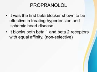 PROPRANOLOL
• It was the first beta blocker shown to be
effective in treating hypertension and
ischemic heart disease.
• It blocks both beta 1 and beta 2 receptors
with equal affinity. (non-selective)
 
