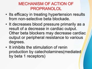 MECHANISM OF ACTION OF
PROPRANOLOL
• Its efficacy in treating hypertension results
from non-selective beta blockade.
• It decreases blood pressure primarily as a
result of a decrease in cardiac output.
Other beta blockers may decrease cardiac
output or peripheral resistance to various
degrees.
• It inhibits the stimulation of renin
production by catecholamines(mediated
by beta 1 receptors)
 