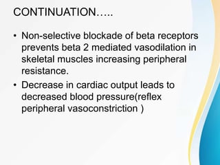 CONTINUATION…..
• Non-selective blockade of beta receptors
prevents beta 2 mediated vasodilation in
skeletal muscles increasing peripheral
resistance.
• Decrease in cardiac output leads to
decreased blood pressure(reflex
peripheral vasoconstriction )
 