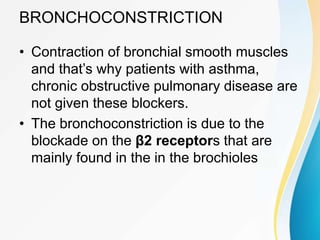 BRONCHOCONSTRICTION
• Contraction of bronchial smooth muscles
and that’s why patients with asthma,
chronic obstructive pulmonary disease are
not given these blockers.
• The bronchoconstriction is due to the
blockade on the β2 receptors that are
mainly found in the in the brochioles
 
