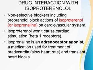 DRUG INTERACTION WITH
ISOPROTERENOLOL
• Non-selective blockers including
propranolol block actions of isoproterenol
(or isoprenaline) on cardiovascular system.
• Isoproterenol won’t cause cardiac
stimulation (beta 1 receptors).
• Isoprenaline is an adrenoceptor agonist,
a medication used for treatment of ;
bradycardia (slow heart rate) and transient
hesrt blocks.
 
