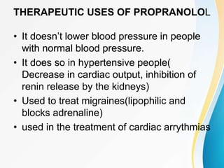 THERAPEUTIC USES OF PROPRANOLOL
• It doesn’t lower blood pressure in people
with normal blood pressure.
• It does so in hypertensive people(
Decrease in cardiac output, inhibition of
renin release by the kidneys)
• Used to treat migraines(lipophilic and
blocks adrenaline)
• used in the treatment of cardiac arrythmias
 
